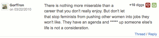 ''There is nothing more miserable than a career that you don't really enjoy. But don't let that stop feminists from pushing other women into jobs they won't like. They have an agenda and ***** up someone else's life is not a consideration.'' (+10)