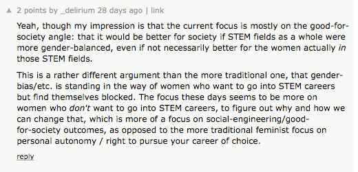 ''Yeah, though my impression is that the current focus is mostly on the good-for-society angle: that it would be better for society if STEM fields as a whole were more gender-balanced, even if not necessarily better for the women actually in  those STEM fields. This is a rather different argument than the more traditional one, that gender-bias/etc. is standing in the way of women who want to go into STEM careers but find themselves blocked. The focus these days seems to be more on women who /don't/ want to go into STEM careers, to figure out why and how we can change that, which is more of a focus on social-engineering/good-for-society outcomes, as opposed to the more traditional feminist focus on personal autonomy / right to pursue your career of choice.'' (2 points)