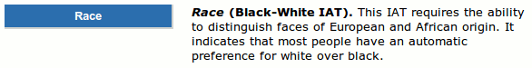 Race (Black-White IAT). This IAT requires the ability to distinguish faces of European and African origin. It indicates that most people have an automatic preference for white over black.